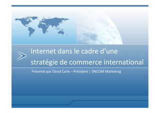 Internet dans le cadre d’une
stratégie de commerce international
Présenté par David Carle – Président | DNCOM Marketing
 