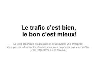 Le trafic c’est bien,  le bon c’est mieux! Le trafic organique  est puissant et peut soutenir une entreprise. Vous pouvez influencer les résultats mais vous ne pouvez pas les contrôler. C’est l’algorithme qui le contrôle. 