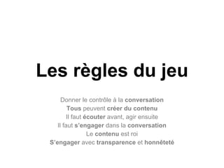Les règles du jeu Donner le contrôle à la  conversation Tous  peuvent  créer du contenu Il faut  écouter  avant, agir ensuite Il faut  s’engager  dans la  conversation Le  contenu  est roi S’engager  avec  transparence  et  honnêteté 