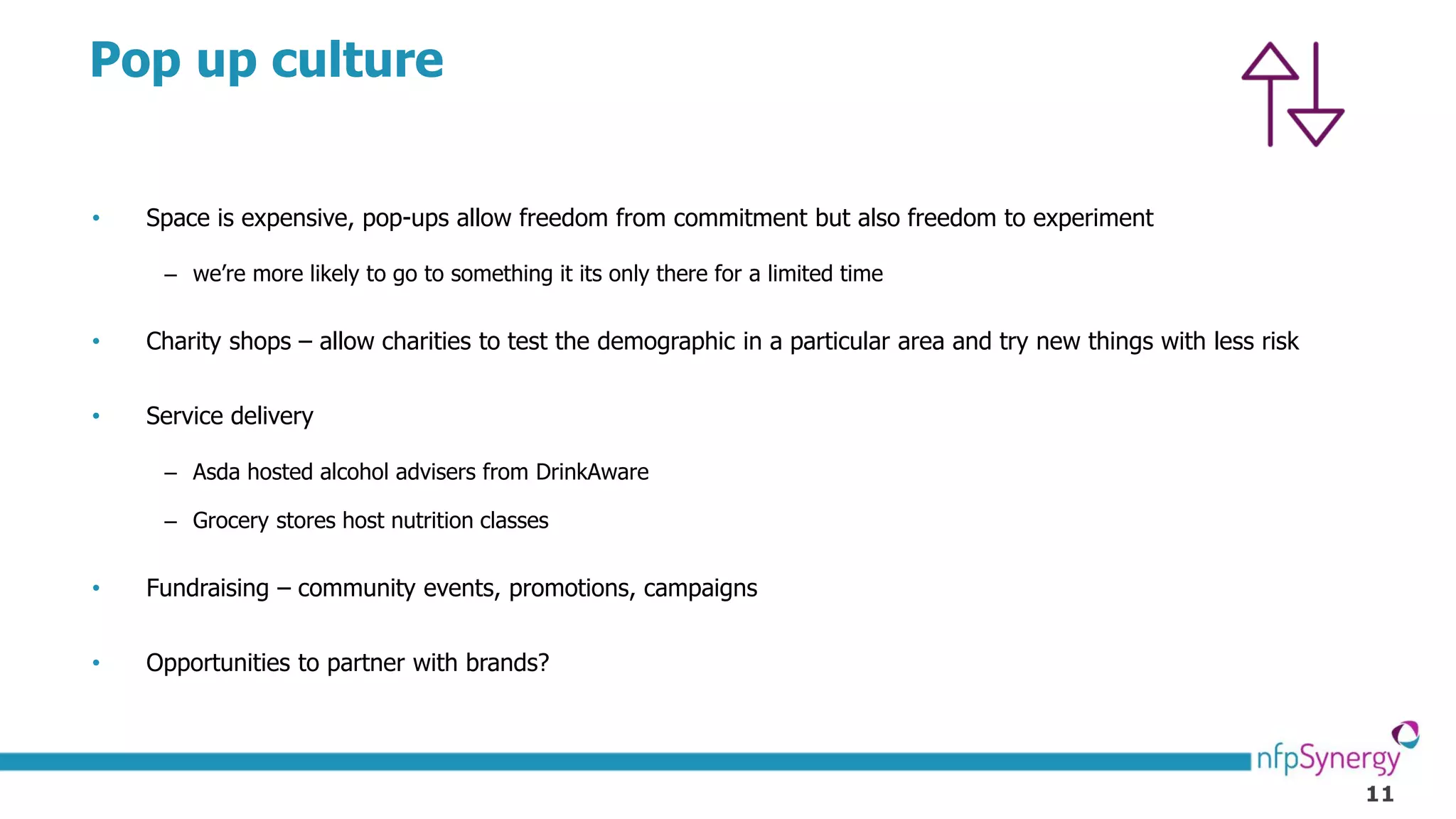 11
Pop up culture
• Space is expensive, pop-ups allow freedom from commitment but also freedom to experiment
– we’re more likely to go to something it its only there for a limited time
• Charity shops – allow charities to test the demographic in a particular area and try new things with less risk
• Service delivery
– Asda hosted alcohol advisers from DrinkAware
– Grocery stores host nutrition classes
• Fundraising – community events, promotions, campaigns
• Opportunities to partner with brands?
 