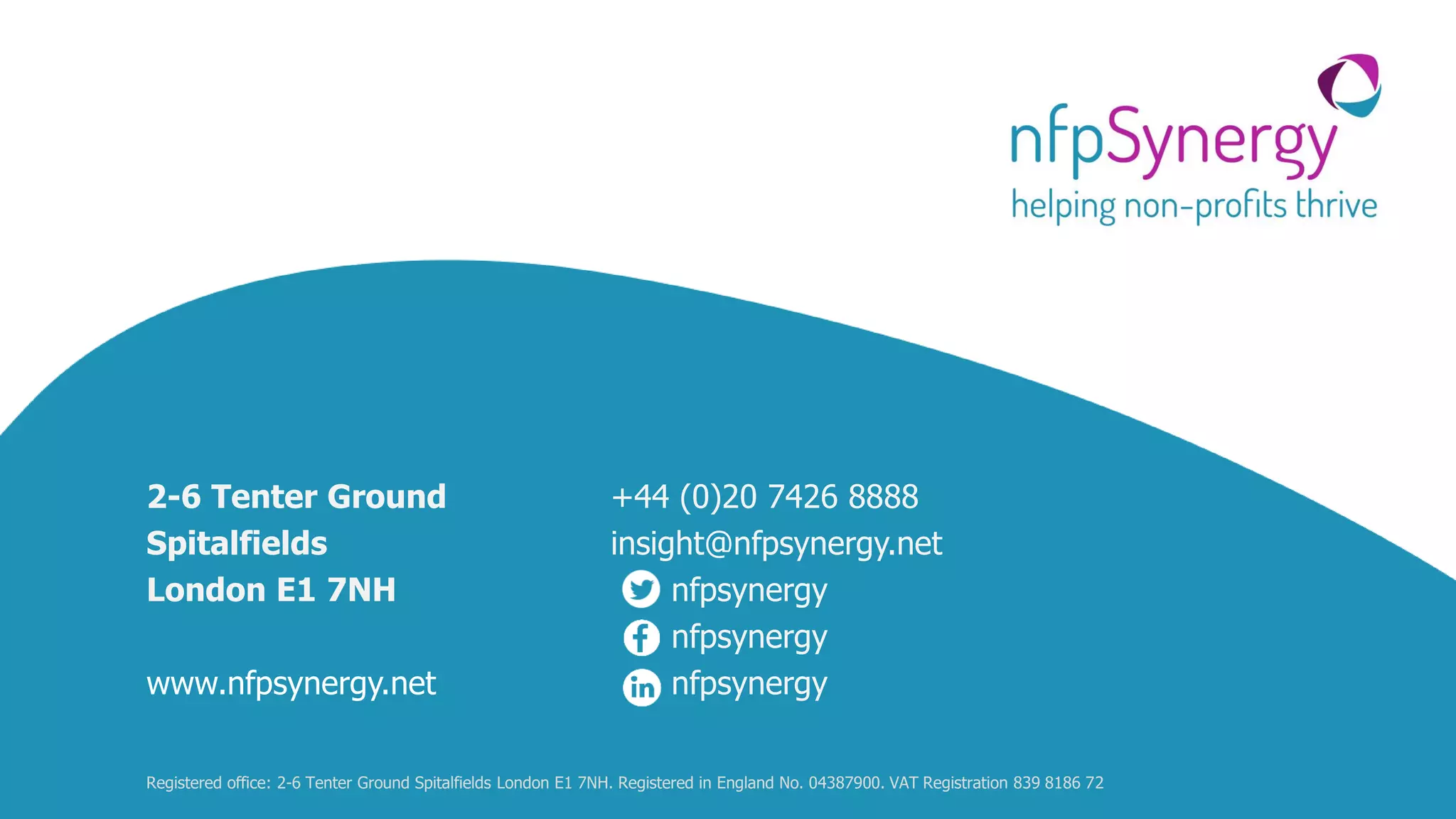 14
2-6 Tenter Ground
Spitalfields
London E1 7NH
www.nfpsynergy.net
+44 (0)20 7426 8888
insight@nfpsynergy.net
nfpsynergy
nfpsynergy
nfpsynergy
Registered office: 2-6 Tenter Ground Spitalfields London E1 7NH. Registered in England No. 04387900. VAT Registration 839 8186 72
 
