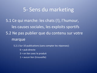 5- Sens du marketing
5.1 Ce qui marche: les chats (!), l’humour,
   les causes sociales, les exploits sportifs
5.2 Ne pas publier que du contenu sur votre
   marque
    5.2.1 Sur 10 publications (sans compter les réponses):
          6 = pub directe
          3 = en lien avec le produit
          1 = aucun lien (trouvaille)
 