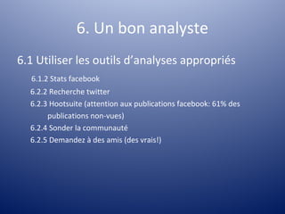 6. Un bon analyste
6.1 Utiliser les outils d’analyses appropriés
  6.1.2 Stats facebook
  6.2.2 Recherche twitter
  6.2.3 Hootsuite (attention aux publications facebook: 61% des
       publications non-vues)
  6.2.4 Sonder la communauté
  6.2.5 Demandez à des amis (des vrais!)
 