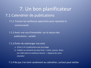7. Un bon planificateur
7.1 Calendrier de publications
  7.1.1 Trouver les meilleures approches pour rejoindre la
       communauté

  7.1.2 Avoir une vue d’ensemble sur la nature des
       publications : variété

  7.1.3 Éviter de submerger nos amis
       a - Entre 2 et 3 publications par jour/page
       b - Publier au moments les plus forts = matin, pauses, dîner,
          soir (16h étant la meilleure heure) --» dépend de votre
          clientèle!


 7.1.4 Ne pas s’en tenir seulement au calendrier, surtout pout twitter
 