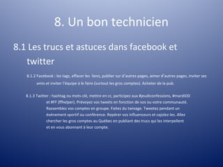 8. Un bon technicien
8.1 Les trucs et astuces dans facebook et
   twitter
   8.1.2 Facebook : les tags, effacer les liens, publier sur d’autres pages, aimer d’autres pages, inviter ses
         amis et inviter l’équipe à le faire (surtout les gros comptes). Acheter de la pub.

   8.1.3 Twitter : hashtag ou mots-clé, mettre en cc, participez aux #jeudiconfessions, #mardiDD
               et #FF (ffhelper). Prévoyez vos tweets en fonction de vos ou votre communauté.
               Rassemblez vos comptes en groupe. Faites du twivage. Tweetez pendant un
               événement sportif ou conférence. Repérer vos influenceurs et cajolez-les. Allez
               chercher les gros comptes au Québec en publiant des trucs qui les interpellent
               et en vous abonnant à leur compte.
 