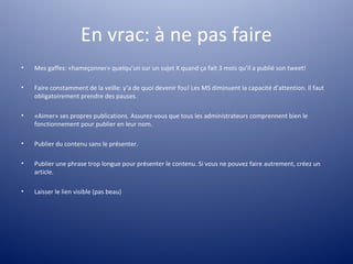 En vrac: à ne pas faire
•   Mes gaffes: «hameçonner» quelqu’un sur un sujet X quand ça fait 3 mois qu’il a publié son tweet!

•   Faire constamment de la veille: y’a de quoi devenir fou! Les MS diminuent la capacité d’attention. Il faut
    obligatoirement prendre des pauses.

•   «Aimer» ses propres publications. Assurez-vous que tous les administrateurs comprennent bien le
    fonctionnement pour publier en leur nom.

•   Publier du contenu sans le présenter.

•   Publier une phrase trop longue pour présenter le contenu. Si vous ne pouvez faire autrement, créez un
    article.

•   Laisser le lien visible (pas beau)
 