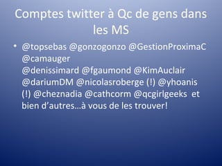 Comptes twitter à Qc de gens dans
             les MS
• @topsebas @gonzogonzo @GestionProximaC
  @camauger
  @denissimard @fgaumond @KimAuclair
  @dariumDM @nicolasroberge (!) @yhoanis
  (!) @cheznadia @cathcorm @qcgirlgeeks et
  bien d’autres…à vous de les trouver!
 