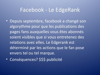 Facebook - Le EdgeRank
• Depuis septembre, facebook a changé son
  algorythme pour que les publications des
  pages fans auxquelles vous êtes abonnés
  soient visibles que si vous entretenez des
  relations avec elles. Le Edgerank est
  déterminé par les actions que le fan pose
  envers tel ou tel marque.
• Conséquences? $$$ publicité
 