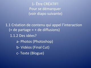 1- Être CRÉATIF!
               Pour se démarquer
              (voir diapo suivante)

1.1 Création de contenu qui appel l’interaction
  (+ de partage = + de diffusions)
   1.1.2 Des idées?
       a- Photos (Photoshop)
       b- Vidéos (Final Cut)
       c- Texte (Blogue)
 