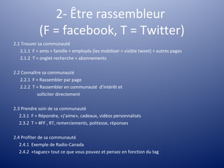 2- Être rassembleur
             (F = facebook, T = Twitter)
2.1 Trouver sa communauté
   2.1.1 F = amis + famille + employés (les mobiliser = visible tweet) + autres pages
   2.1.2 T = onglet recherche + abonnements

2.2 Connaître sa communauté
   2.2.1 F = Rassembler par page
   2.2.2 T = Rassembler en communauté d’intérêt et
           solliciter directement

2.3 Prendre soin de sa communauté
   2.3.1 F = Répondre, «j’aime», cadeaux, vidéos personnalisés
   2.3.2 T = #FF , RT, remerciements, politesse, réponses

2.4 Profiter de sa communauté
   2.4.1 Exemple de Radio-Canada
   2.4.2 «taguez» tout ce que vous pouvez et pensez en fonction du tag
 