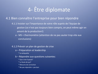 4- Être diplomate
4.1 Bien connaître l’entreprise pour bien répondre
    4.1.1 Insister sur l’importance de votre rôle auprès de l’équipe de
         gestion (ce n’est pas toujours bien compris, on peut même agir en
         amont de la production!)
       a - MS = thermomètre (attention de ne pas sauter trop vite aux
           conclusions)

    4.1.2 Prévoir un plan de gestion de crise
       a – Préparation et leadership
          * la netiquette

       b – Répondre aux questions suivantes:
          * Que s’est-il passé?
          * La faute de qui?
          * Mesures de correction
          * Ne pas répondre = pas bon
 
