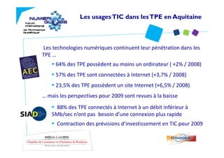 Les usages TIC dans les TPE en Aquitaine



Les technologies numériques continuent leur pénétration dans les 
TPE …
     64% des TPE possèdent au moins un ordinateur ( +2% / 2008)
     57% des TPE sont connectées à Internet (+3,7% / 2008) 
     23,5% des TPE possèdent un site Internet (+6,5% / 2008)
… mais les perspectives pour 2009 sont revues à la baisse
  mais les perspectives pour 2009 sont revues à la baisse
     88% des TPE connectés à Internet à un débit inférieur à  
    5Mb/sec n ont pas  besoin d une connexion plus rapide
    5Mb/sec n’ont pas besoin d’une connexion plus rapide
      Contraction des prévisions d’investissement en TIC pour 2009
 