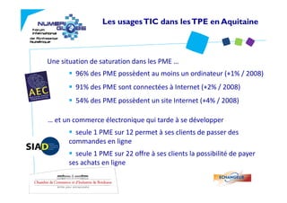 Les usages TIC dans les TPE en Aquitaine



Une situation de saturation dans les PME …
         96% des PME possèdent au moins un ordinateur (+1% / 2008)
         91% des PME sont connectées à Internet (+2% / 2008) 
         54% des PME possèdent un site Internet (+4% / 2008)
         54% des PME possèdent un site Internet (+4% / 2008)

… et un commerce électronique qui tarde à se développer
        seule 1 PME sur 12 permet à ses clients de passer des 
      commandes en ligne
        seule 1 PME sur 22 offre à ses clients la possibilité de payer 
      ses achats en ligne
 