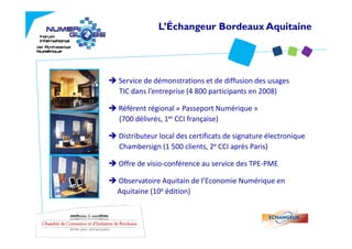L’Échangeur Bordeaux Aquitaine




Service de démonstrations et de diffusion des usages 
TIC dans l’entreprise (4 800 participants en 2008)

Référent régional « Passeport Numérique » 
(700 délivrés, 1er CCI française)

Distributeur local des certificats de signature électronique   
Chambersign (1 500 clients, 2e CCI après Paris)

Offre de visio‐conférence au service des TPE‐PME

Observatoire Aquitain de l Economie Numérique en 
Observatoire Aquitain de l’Economie Numérique en
Aquitaine (10e édition)
 
