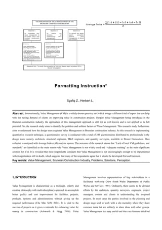 Formatting Instruction*
Syafiq Z., Herbert L.
Abstract: Internationally, Value Management (VM) is a widely-known practice tool which brings a different kind of aspect that can help
with the raising demand of clients on improving value in construction projects. Despite Value Management being introduced in the
Bruneian construction industry, the application of this management approach is still not as well known and is not applied to its full
potential. So, the research study aims to identify the problem and solition factors of Value Management. This research study furthermore
aims to understand how the design team cogitates Value Management in Bruneian construction industry. As this research is implementing
quantitative research technique, a questionnaire survey is conducted with a total of 233 questionnaires distributed to professionals in the
design team, namely, architects, structural engineers, M&E engineers, and quantity surveyors, available in Brunei Darussalam. Data
collected is analysed with Average Index (AI) analysis system. The outcome of the research shows that “Lack of local VM guidelines, and
standards” are identified as the main reason why Value Management is not widely used and “Adequate training” as the main significant
solution for VM. It is revealed that most respondents considers that Value Management is not encouragingly enough to be implemented
with its application still in doubt, which suggests that many of the respondents agree that it should be developed first and foremost.
Key words: Value Management, Bruneian Construction Industry, Problems, Solutions, Perception.
1. INTRODUCTION
Value Management is characterized as a thorough, orderly and
creative philosophy with multi-disciplinary approach to accomplish
better quality and cost improvement for facilities, projects,
products, systems and administrations without giving up the
required performance (Che Mat, M.M 2004). It is vital to the
success of projects as it gives a rationale for enhancing value for
money in construction (Ashworth & Hogg 2000). Value
Management involves representatives of key stakeholders in a
facilitated workshop (New South Wales Department of Public
Works and Services 1997). Ordinarily, there seems to be divided
efforts by the architects, quantity surveyors, engineers, project
managers, owners and clients in understanding the proposed
projects. In most cases the parties involved in the planning and
design stage tend to work with a silo mentality where they share
common tasks but are unlikely to share ideas with other groups.
Value Management is a very useful tool that can eliminate this kind
 
