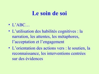 Le soin de soi
• L’ABC…
• L’utilisation des habilités cognitives : la
narration, les attentes, les métaphores,
l’acceptation et l’engagement
• L’orientation des actions vers : le soutien, la
reconnaissance, les interventions centrées
sur des évidences
 