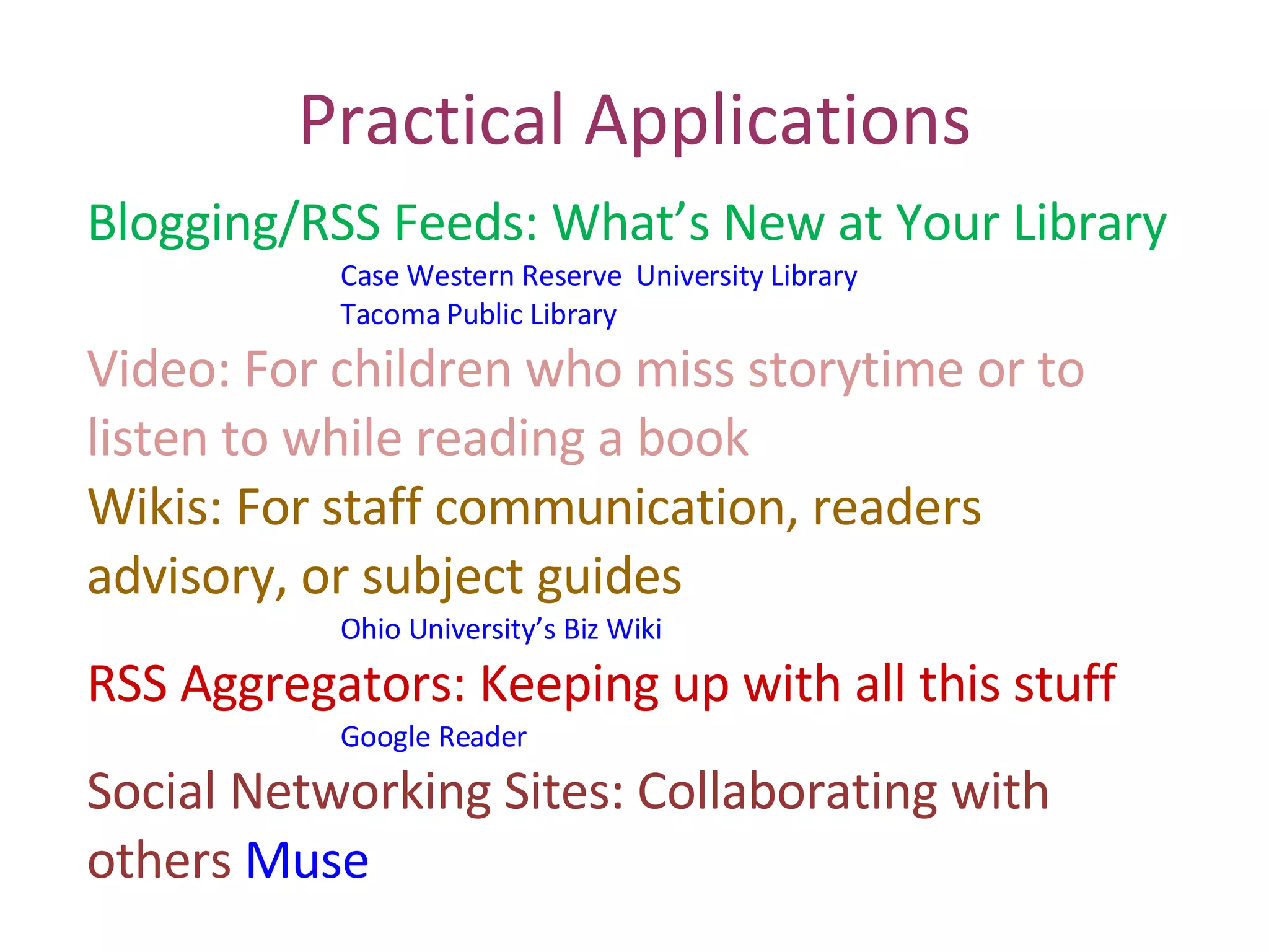 Practical Applications Blogging/RSS Feeds: What’s New at Your Library Case Western Reserve  University Library Tacoma Public Library Video: For children who miss storytime or to  listen to while reading a book Wikis: For staff communication, readers  advisory, or subject guides Ohio University’s Biz Wiki RSS Aggregators: Keeping up with all this stuff Google Reader Social Networking Sites: Collaborating with  others  Muse 