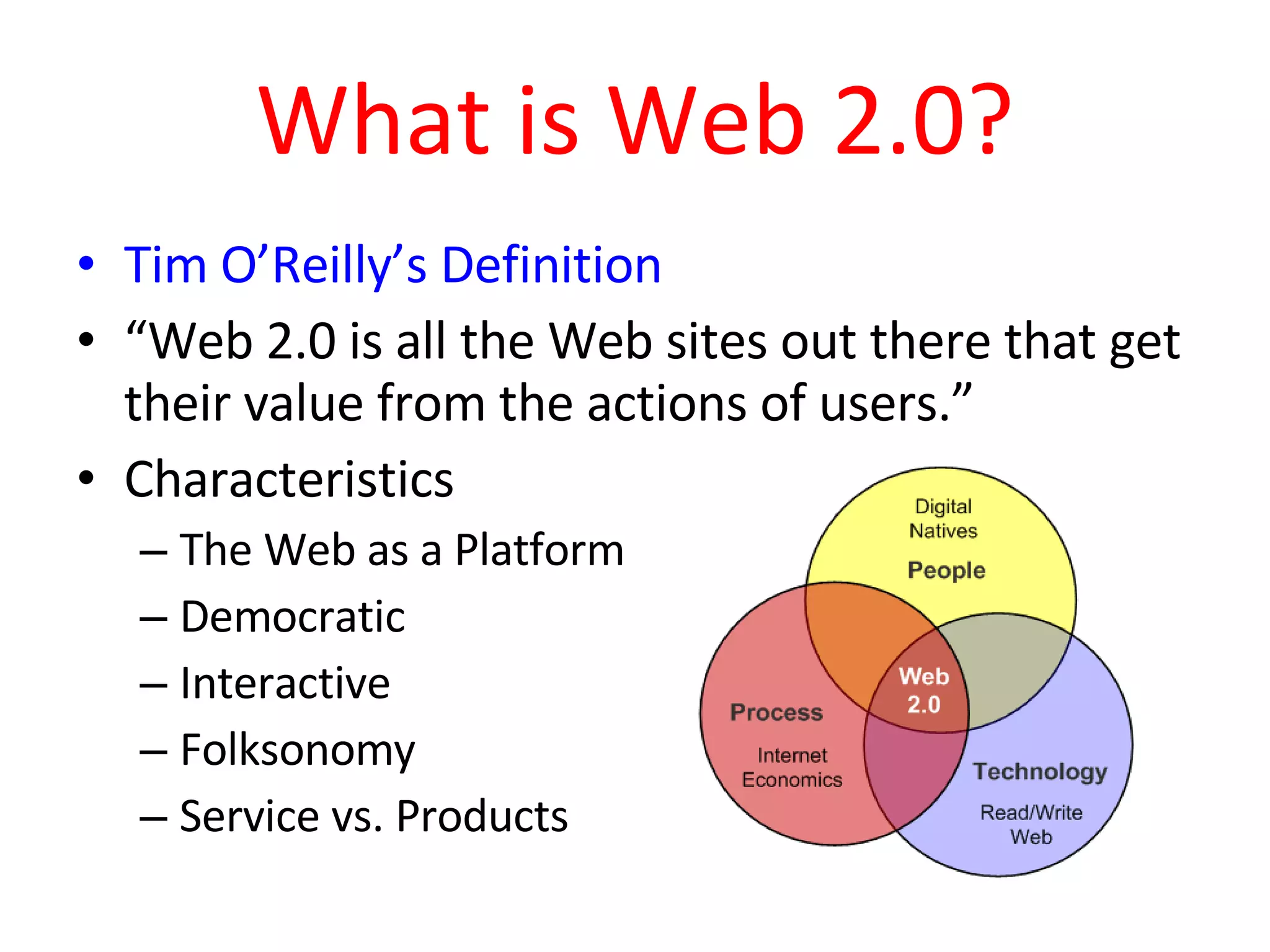 What is Web 2.0? Tim O’Reilly’s Definition “ Web 2.0 is all the Web sites out there that get their value from the actions of users.” Characteristics The Web as a Platform Democratic Interactive Folksonomy  Service vs. Products 