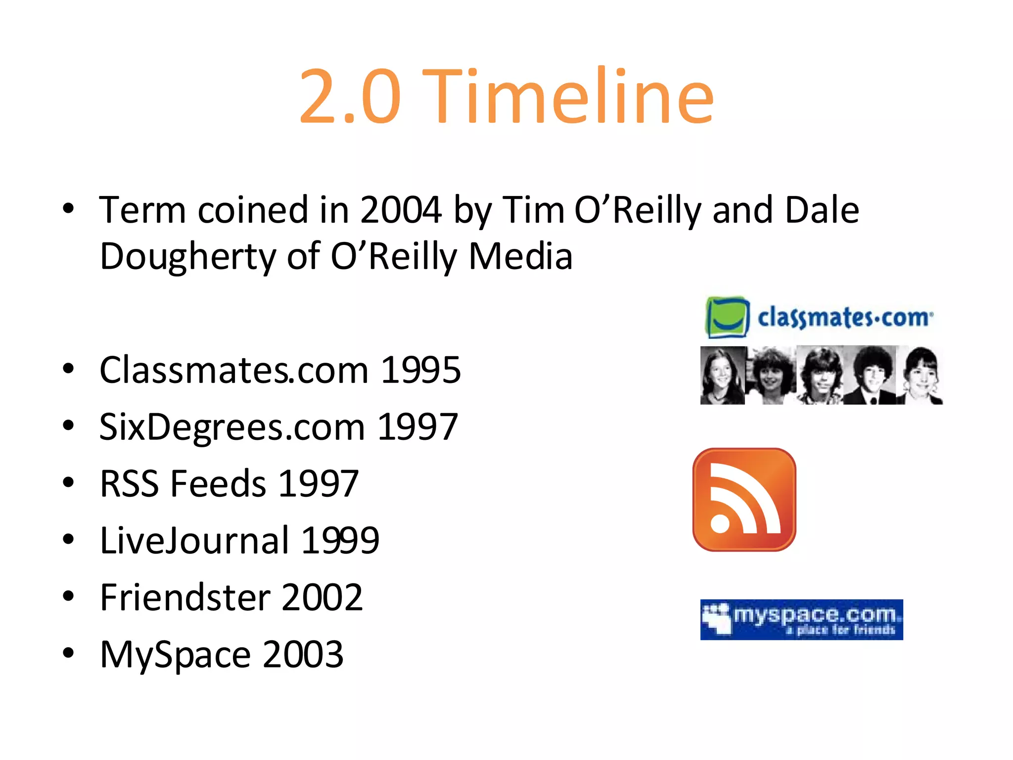 2.0 Timeline Term coined in 2004 by Tim O’Reilly and Dale Dougherty of O’Reilly Media Classmates.com 1995 SixDegrees.com 1997 RSS Feeds 1997 LiveJournal 1999 Friendster 2002 MySpace 2003 