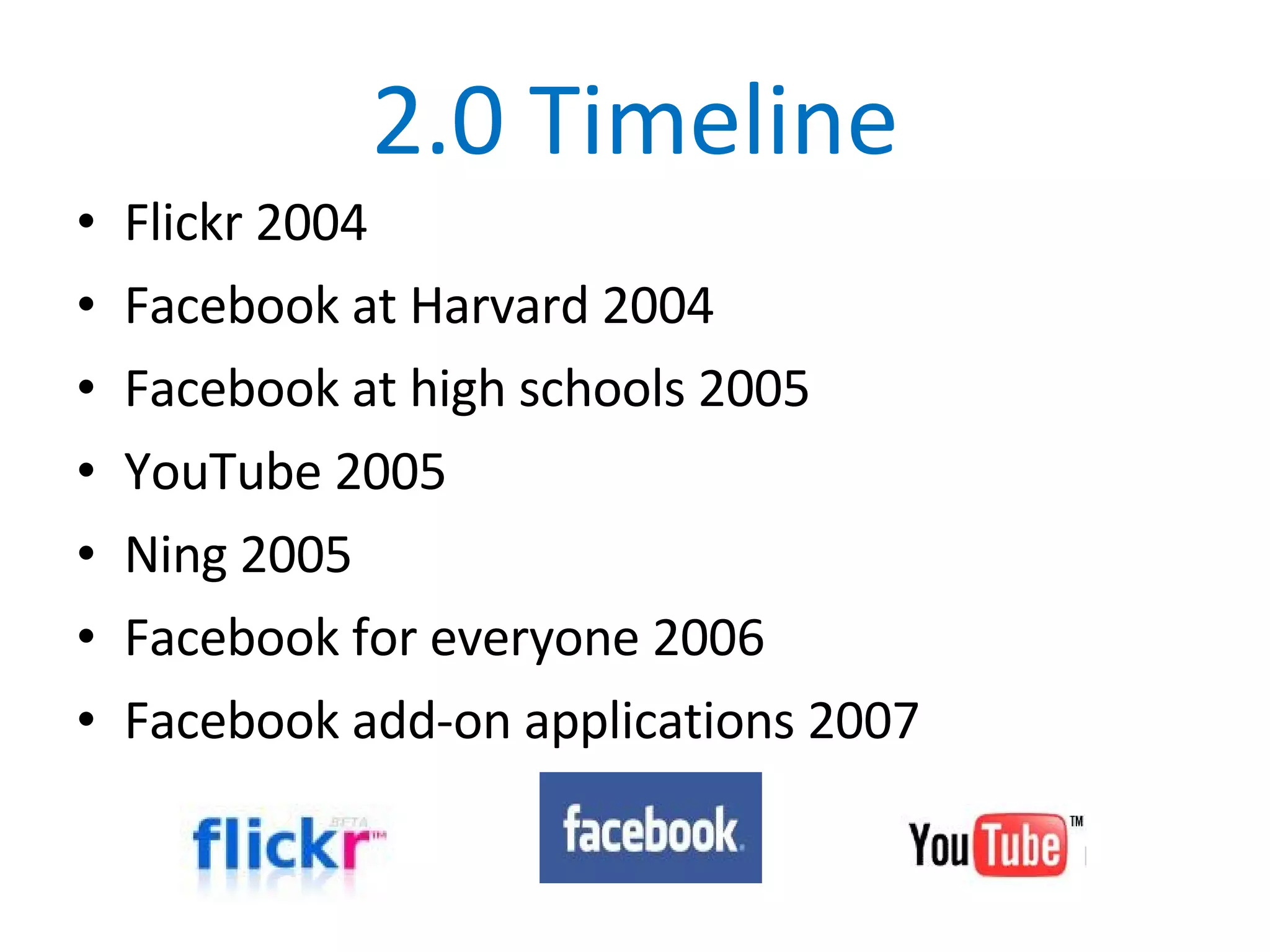 2.0 Timeline Flickr 2004 Facebook at Harvard 2004 Facebook at high schools 2005 YouTube 2005 Ning 2005 Facebook for everyone 2006 Facebook add-on applications 2007 