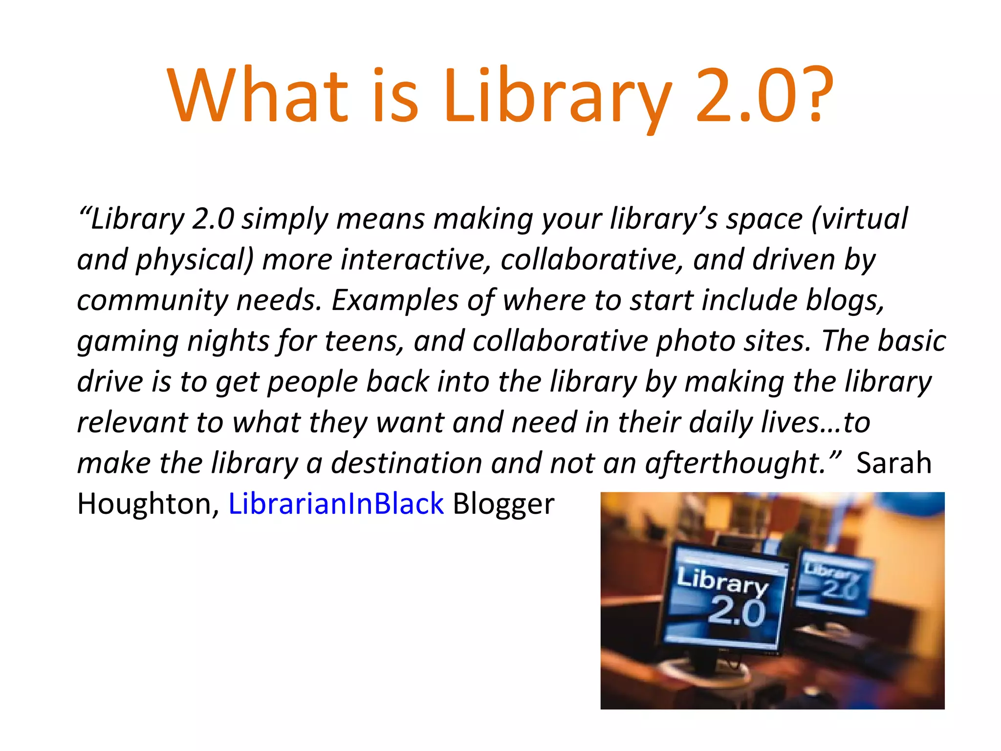 What is Library 2.0? “ Library 2.0 simply means making your library’s space (virtual and physical) more interactive, collaborative, and driven by community needs. Examples of where to start include blogs, gaming nights for teens, and collaborative photo sites. The basic drive is to get people back into the library by making the library relevant to what they want and need in their daily lives…to make the library a destination and not an afterthought.”  Sarah Houghton,  LibrarianInBlack  Blogger 