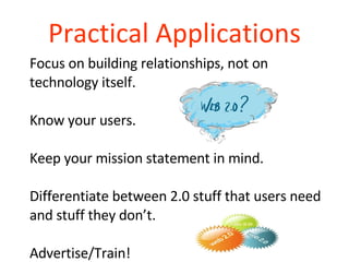 Practical Applications Focus on building relationships, not on technology itself. Know your users. Keep your mission statement in mind. Differentiate between 2.0 stuff that users need and stuff they don’t. Advertise/Train! 