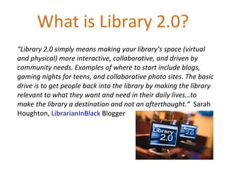 What is Library 2.0? “ Library 2.0 simply means making your library’s space (virtual and physical) more interactive, collaborative, and driven by community needs. Examples of where to start include blogs, gaming nights for teens, and collaborative photo sites. The basic drive is to get people back into the library by making the library relevant to what they want and need in their daily lives…to make the library a destination and not an afterthought.”  Sarah Houghton,  LibrarianInBlack  Blogger 