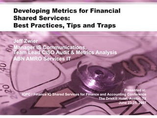 Developing Metrics for Financial  Shared Services: Best Practices, Tips and Traps Jeff Zwier Manager IS Communications,  Team Lead CISO Audit & Metrics Analysis ABN AMRO Services IT Presented at: IQPC / Finance IQ Shared Services for Finance and Accounting Conference The Driskill Hotel, Austin, TX June 23-25, 2007 