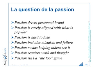 La question de la passion Passion drives personnal brand Passion is rarely aligned with what is popular Passion is hard to fake Passion includes mistakes and failure Passion means helping others see it Passion requires work and thought Passion isn’t a “me too” game Source :   http://www.michelleblanc.com/2008/09/08/la-passion-selon-brogan/  et  http://www.chrisbrogan.com/free-ebook-on-personal-branding/   