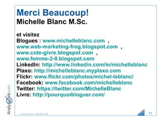 Merci Beaucoup! Michelle Blanc M.Sc.  et visitez  Blogues :  www.michelleblanc.com   ,  www.web-marketing-frog.blogspot.com   ,  www.cote-givre.blogspot.com   ,  www.femme-2-0.blogspot.com   LinkedIn:  http://www.linkedin.com/in/michelleblanc     Plaxo:  http://michelleblanc.myplaxo.com     Flickr:  www.flickr.com/photos/michel-leblanc/   Facebook:  www.facebook.com/michelleblanc   Twitter:  https://twitter.com/MichelleBlanc   Livre:  http://pourquoibloguer.com/   