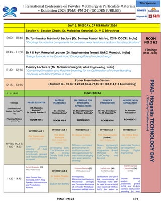 International Conference on Powder Metallurgy & Particulate Materials
+ Exhibition 2024 (PMAI-PM 24) (GOLDEN JUBILEE)
PMAI – PM 24 3 |9
Title Sponsors
DAY 2: TUESDAY, 27 FEBRUARY 2024
Session 4: Session Chairs: Dr. Malobika Karanjai, Dr. V C Srivastava
10:00 – 10:45 Dr. Tamhankar Memorial Lecture (Dr. Suman Kumari Mishra, CSIR- CGCRI, India)
“Coatings for industrial components for corrosion, wear resistance and functional applications”
10:45 – 11:30 Dr P R Roy Memorial Lecture (Dr. Raghvendra Tewari, BARC Mumbai, India)
"Energy Scenario in the Country and Changing Role of Nuclear Energy"
11:30 – 12:15
Plenary Lecture 5 (Mr. Mohan Nainegali, Altair Engineering, India)
“Combining Simulation and Machine Learning for the Optimization of Powder Handling
Processes with Altair Portfolio of Tools "
12:15 – 13:15
Poster Presentation Session
(Abstract ID.- 10,13,19,22,28,33,66,79,95,101,103,114,115 & remaining)
13:15 - 14:00 LUNCH BREAK
TIMINGS
(Session Chair*
Session Co-Chair**:
→)
Physical/Online
PRESS & SINTER
DR. Malobika
Karanjai*
Dr. Joydip Joardar**
ROOM NO 1
BATTERY
MATERIALS
Dr. Amartya
Mukhopadhyay*
ROOM NO 4
MATERILAS FOR
EMERGING
APPLICATIONS
Dr. Bharat Panigrahi*
Dr. Vikram Dabhade*
ROOM NO 5
POWDER
PRODUCTION
Dr. V.C. Srivastava*
Mr. M. Nipanikar**
ROOM NO 6
MODELLING &
SIMULATION
Dr. Goutam
Mohapatra*
ROOM NO 7
INVITED TALK 1:
14:00 – 14:30
INVITED TALK 1
Prof Tapas Laha
IIT Kharagpur
Spark plasma
sintering of bulk
amorphous,
functionally graded
and nanocomposite
materials.
INVITED TALK 1
Prof Abhik
Banerjee
TCG Crest RISE,
Kolkata
Developing Safe,
Cost Effective and
High Energy
Density Solid State
Battery
INVITED TALK 1
Dr. Mayur Vaidya
IITH
Diffusion controlled
phenomenon in
multicomponent
alloys processed by
mechanical alloying
and spark plasma
sintering.
INVITED TALK 1
Prof. Manoj Gupta
(online)
NUS Singapore
Green, Lightweight
and Sustainable
Magnesium Based
Materials For
21st Century and
Beyond
INVITED TALK 1
Mr. Onkar Bhise
EIIC, Pune
Metal AM Product
Development
through Digital
Engineering
14:30 – 14:45
Suresh Koppoju (23)
ARCI Hyderabad
Heat-Treated Gas-
Atomized Al7075 Alloy
Powders: Microstructure
and Precipitation
Analysis
INVITED TALK 2
Dr. Sarika Phadke
KPIT, Pune
Sodium Iron Battery
Dhiman Mahata (7)
IIT Bhubaneswar
Investigating
Microstructural Features,
Mechanical Strength,
and Corrosion Resistance
of a Powder Metallurgy-
Processed AA5086 Matrix
Sachin Aher (30)
BARC Mumbai
Development and glove
box commissioning of
“Advanced Turbo Mill”
for rapid dry recycling of
clean rejects of MOX (U,
Pu)O2 fuel pellets at
Shakti Swaroop
Choudhury (24)
(IITM)
Discrete element
analysis of
functionally graded
IN718 and 17-4-PH
stainless steel powder
spreading for laser
ROOM
NO 2 &3
Timing:
(09:00 –16:00)
PMAI-
Höganäs
TECHNOLOGY
DAY
(*Entry
by
Invitation
only)
 