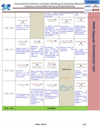 International Conference on Powder Metallurgy & Particulate Materials
+ Exhibition 2024 (PMAI-PM 24) (GOLDEN JUBILEE)
PMAI – PM 24 4 |9
Title Sponsors
Composite Reinforced
with AlCuFeMn Medium
Entropy Alloy.
nuclear fuel fabrication
facility
powder bed fusion
process
14:45 – 15:00
Narsi Chandrachud
(111)
Consultant
Advanced Lubricants
introduced into Serial
Production Processes
Venkat Chilla (16)
CSIR AMPRI
A detailed powder
metallurgy-based
methodology for large
scale production of
aluminum foam-filled
steel tubes for enhanced
crashworthiness
Ritik Roshan Tripathy
(42)
IIT BHU Varanasi
Nanostructured
multicomponent gamma
intermetallic produced
by powder metallurgical
processing
Syed Tahir Ahmed
(26)
(NIT Warangal)
Machine Learning
Model for Prediction
of Maximum
Hydrogen Generation
Rate in Al-based
Alloys/Composites
15:00 – 15:15
Navin Kumar (11)
CSIT IMMT
Bhubaneswar
Oxidation behavior of
AlCoCrSiNi high entropy
alloy processed by spark
plasma sintering
M Raja (66)
(CSIR-CGCIR)
PAPERATOR: The
indigenized Paper
based Ceramic
Separator for MIBs and
Supercapacitors using
“Roll to Roll”
technology
Himanshu Pal (44)
IITR
Microstructure and
tensile properties of
reduced activation
ferritic steel (Fe-15Cr-
2W) processed by
mechanical alloying and
hot powder forging
Pardhasaradhi R (71)
(NIT ANDHRA PRADESH)
Mechanical alloying of
CoCrFeCuNi high
entropy alloy
Nadimetla Thirupathi
(38)
(IIT Goa)
FEM Analysis of
Electromagnetic
Powder Compaction of
Aluminum Powder
15:15 – 15:30
Vaishnav Hutton (83)
DAE, Hyderabad
Optimization of
parameters for high-
speed compaction of
UO2 fuel pellets.
Kaustubh Kambale
(55)
Punjab Engineering
College, Chandigarh
Effect of Li2O-Al2O3-
TiO2-P2O5 (LATP)
addition on the
electrical behaviour of
NMC-811 cathodes for
Li-ion batteries
Shailesh Kumar
Chaurasia (50)
M J P Rohilkhand
University Bareilly
Potential of Phosphorus
in Iron-based P/M Alloys:
A comparative analytical
study of soft magnetic
and friction Alloys
INVITED TALK 2
Dr. Ajit Kulkarni
IITB
Towards on-
demand continuous
flow synthesis of
nanoceramics
Gaurav Kumar Gupta
(68)
(CSIR AMPRI Bhopal)
Multi-layer metal-
intermetallic
laminated composite
for armour
applications
15:30 – 15:45
Ashlesha Sharma (47)
IITH
Sintering and processing
of AlCoCrFeNiSi – Ni
multiphase phase HEA
Adrija Goswami (36)
IIT Bombay
A high Na-containing
P2-structured ‘layered’
Na- transition metal
oxide- based cathode
material for Na-ion
batteries:
Development strategy,
structural and
electrochemical
behavior.
Lekhraj Verma (46)
IIT Roorkee
Role of yttria content on
the microstructural
stability and mechanical
properties of
mechanically alloyed Fe-
15Cr-2W ODS Steel
Yogesh Fatanagade
(113)
COEP Tech University,
Pune
Development &
Validation of DEM
Modelling
methodology for intra-
porous particle
compaction for
powder metallurgy
application
15:45 – 16:05 TEA BREAK
PMAI
Höganäs
TECHNOLOGY
DAY
 