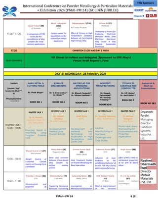 International Conference on Powder Metallurgy & Particulate Materials
+ Exhibition 2024 (PMAI-PM 24) (GOLDEN JUBILEE)
PMAI – PM 24 6 |9
Title Sponsors
17:05 – 17:20
Ujjwal Prakash (08)
IIT Roorkee
A comparison of P/M
routes for hot
consolidation of alloy
powders for creep
resistant applications
Akash Yaduvanshi
(102)
IITH
Carbon coated Tin
based Material for
Sodium Ion Battery
Application
Subrahmanyam.S (116)
NIT Andra Pradesh
Effect of Yttrium on High
Temperature Oxidation
Behavior of CoCrFeMnNi
High Entropy Alloy
Dr Anas Ns (21)
JNARDDC
Developing a Process for
Producing Pilot-Scale
Extrusion Billets from
Machined Aluminium
Alloy Swarf: A Step
Towards Sustainable
Aluminium.
17:20 EXHIBITION CLOSE AND DAY 2 FINISH
19:00 ONWORDS
VIP Dinner for invitees and delegates (Sponsored by KRN Alloys)
Venue: Hyatt Regency, Pune
DAY 3: WEDNESDAY, 28 February 2024
TIMINGS
(Session Chair*
Session Co-Chair**:
→)
Physical/Online
HARD METAL &
CUTTING TOOLS
Dr. Vivek Singal*
ROOM NO 1
SURFACE
ENGINEERING
Dr. D A Karandikar*
Dr. Bhide**
ROOM NO 4
MATERILAS FOR
EMERGING
APPLICATIONS
Dr. Bharat Panigrahi*
Dr. Vikram Dabhade**
ROOM NO 5
ADDITIVE
MANUFACTURING
Dr. Deepak
Pattanayak*
Dr. Gururaj
Telasang**
ROOM NO 6
TECHNICAL
CERAMICS AND
COMPOSITES
Dr. S.P. Butee*
Dr. Amit Sinha**
ROOM NO 7
Industrial &
Start Up
Presentations
ROOM NO 2&3
INVITED TALK 1:
10:00 – 10:30
INVITED TALK 1
Dr. N. Rameh
TaeguTec India Pvt
Ltd, Bangalore
Emerging Trends in
Machining using
Tungsten Carbide
Tools
INVITED TALK 1
Mr. Umesh
Ghotikar
PR & SE Carbides
Development Of
Thermal Spray
Powders in India
INVITED TALK 1
Amit Sinha
BARC
Development of
Materials and
Technology for
Application in High
Temperature Solid
Oxide Cells
INVITED TALK 1
Dr. Gururaj Telasang
ARCI, Hyderabad
Additive
Manufacturing of
Tool Steels:
Challenges and
Case Studies
INVITED TALK 1
Dr. Mohan
Dongare
NCL Pune
Photocalytic Nano
TiO2 Coating for
Environmental and
Protective
Applications
Dnyanesh
Pardhi
Managing
Director
HandsOn
Systems
India Pvt.
Ltd.
Rashmi
Dharmadh
ikari
Director
Metwiz
Materials
Pvt. Ltd
10:30 – 10:45
Bharath Kumar S N (27)
Kennametal
Weight Control of
Cemented Carbide
Inserts via Pressing Force
Correlation
Nikita Mohite (4)
Hoganas India
Wear and corrosion
behavior of iron-based
alloy powder by
surface coating
process
Srinivas Kumar Glgsb
(80)
DMRL DRDO
Heat Treatment Studies
on Powder Metallurgy Ni-
Base Superalloys
Subhendu Naskar (37)
IITH
Influence of layer
thickness on the
solidification behavior of
Inconel 718 alloy during
additive manufacturing
Anjali Kumari (48)
DMRL
Effect of Ni:Co ratio on
mechanical properties
of 92 wt% W based
alloys.
10:45 – 11:00
Priyanka S. Ninawe (41)
IITH
Microstructure and
properties of
Mahesh Walunj (39)
CSIR-NML
Powdering Resistance
Advanced Galvanizing
Sadananda Behera (81)
NMRL DRDO
Investigation on
Microstructural Evolution
Ritik Roshan Tripathy
(43)
IIT BHU
Effect of heat treatment
on the corrosion
Dr. D A Karandikar
(67)
Kinetic Surface
Technologies
 