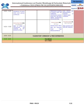 International Conference on Powder Metallurgy & Particulate Materials
+ Exhibition 2024 (PMAI-PM 24) (GOLDEN JUBILEE)
PMAI – PM 24 9 |9
Title Sponsors
14:20 – 14:35 Development of porous
SS316 metal substrate
via PM route
Mathematical modelling
of thermal cycles and
solidification
microstructure evolution
during laser bed fusion
additive manufacturing
of Inconel 625 alloy
Wear behavior and
Nanomechanical
Properties of
Tungsten-copper
composites.
14:35 – 14:50
Brahma Raju Golla (104)
NIT WARANGAL
Effect of milling on
microstructure and
properties of hot-
pressed Cu-Al alloys
Shivram Solanke (90)
MIT Pune
Shrinking Giants: Where
MIM and Generative
Design Forge
Miniaturized Marvels
Priyal Kharwadkar (9)
COEP Tech Pune
Wear resistance of Al-
6061-B4C composites
14:50 – 15:20 VALEDICTORY CEREMONY & PRIZE DISTRIBUTION
15:20 – 15:40 TEA BREAK
DAY 3 FINISH
 