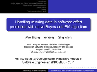Introduction
Naive Bayes and EM for software effort prediction
               Missing data handling strategies
                                   Experiments
                                        Threats.
                    Conclusion and future work




   Handling missing data in software effort
prediction with naive Bayes and EM algorithm

                   Wen Zhang                 Ye Yang         Qing Wang

                     Laboratory for Internet Software Technologies
                 Institute of Software, Chinese Academy of Sciences
                               Beijing 100190, P.R.China
                         {zhangwen,ye,wq}@itechs.iscas.ac.cn


    7th International Conference on Predictive Models in
           Software Engineering (PROMISE), 2011

               Wen Zhang, Ye Yang, Qing Wang        Software effort prediction with naive Bayes and EM algorithm
 