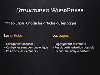 Structurer WordPress
1ère solution : Choisir les articles ou les pages
Les articles
- Catégorisation facile
- Catégories sans contenu unique
- Pas d’articles « enfants »
Les pages
- Pages parent et enfants
- Pas de catégorisation possible
- Du contenu unique partout
 