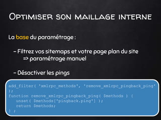 Optimiser son maillage interne
La base du paramétrage :
- Filtrez vos sitemaps et votre page plan du site
=> paramétrage manuel
- Désactiver les pings
add_filter( 'xmlrpc_methods', 'remove_xmlrpc_pingback_ping'
);
function remove_xmlrpc_pingback_ping( $methods ) {
unset( $methods['pingback.ping'] );
return $methods;
} ;
 