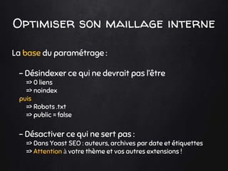 Optimiser son maillage interne
La base du paramétrage :
- Désindexer ce qui ne devrait pas l’être
=> 0 liens
=> noindex
puis
=> Robots .txt
=> public = false
- Désactiver ce qui ne sert pas :
=> Dans Yoast SEO : auteurs, archives par date et étiquettes
=> Attention à votre thème et vos autres extensions !
 