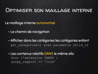 Optimiser son maillage interne
Le maillage interne automatisé
- Le chemin de navigation
- Afficher dans les catégories les catégories enfant
get_categories() avec paramètre child_of
- Les contenus relatifs DANS le même silo
Pour l’extension YARRP :
yarpp_support => 'true’
 