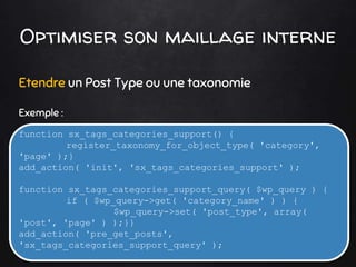 Optimiser son maillage interne
Etendre un Post Type ou une taxonomie
Exemple :
function sx_tags_categories_support() {
register_taxonomy_for_object_type( 'category',
'page' );}
add_action( 'init', 'sx_tags_categories_support' );
function sx_tags_categories_support_query( $wp_query ) {
if ( $wp_query->get( 'category_name' ) ) {
$wp_query->set( 'post_type', array(
'post', 'page' ) );}}
add_action( 'pre_get_posts',
'sx_tags_categories_support_query' );
 