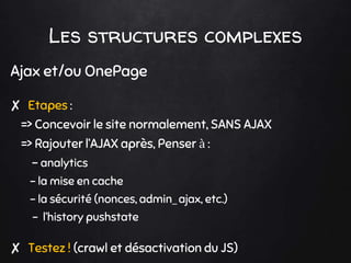 Ajax et/ou OnePage
✘ Etapes :
=> Concevoir le site normalement, SANS AJAX
=> Rajouter l’AJAX après, Penser à :
- analytics
- la mise en cache
- la sécurité (nonces, admin_ajax, etc.)
- l’history pushstate
✘ Testez ! (crawl et désactivation du JS)
Les structures complexes
 