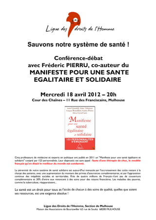 Sauvons notre système de santé !

                     Conférence-débat
            avec Fréderic PIERRU, co-auteur du
             MANIFESTE POUR UNE SANTE
              EGALITAIRE ET SOLIDAIRE

                       Mercredi 18 avril 2012 – 20h
               Cour des Chaînes – 11 Rue des Franciscains, Mulhouse




Cinq professeurs de médecine et experts en politique ont publié en 2011 un "Manifeste pour une santé égalitaire et
solidaire" cosigné par 123 personnalités. Leur diagnostic est sans appel : faute d'une thérapie de choc, le modèle
français qu'on disait le meilleur du monde est condamné.

La pérennité de notre système de santé solidaire est aujourd'hui menacée par l’accroissement des coûts restant à la
charge des patients, avec une augmentation du montant des primes d'assurances complémentaires, et par l'aggravation
continue des inégalités sociales et territoriales. Près de quatre millions de Français n'ont pas de couverture
complémentaire et 30% d'entre eux renoncent à des soins pour des raisons financières. Les maladies des pauvres,
comme la tuberculose, réapparaissent...
                                            Entrée libre et gratuite
La santé est un droit pour tous et l’accès de chacun à des soins de qualité, quelles que soient
ses ressources, est une exigence absolue !



                          Ligue des Droits de l’Homme, Section de Mulhouse
                   Maison des Associations de Bourtzwiller 62 rue de Soultz 68200 MULHOUSE
 