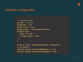Scalafmt: Configuration
13
//.scalafmt.conf
version = "3.0.6"
maxColumn = 120
project.git = true
align.preset = none/some/more/most
fileOverride {
"glob:**/*.sbt" {
align.preset = most
}
}
rewrite.rules = [RedundantBraces, AvoidInfix]
// in scala 3
rewrite.scala3.convertToNewSyntax = true
rewrite.scala3.removeOptionalBraces = yes
 