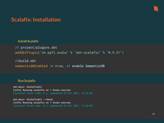 Scalafix: Installation
16
// project/plugins.sbt
addSbtPlugin("ch.epfl.scala" % "sbt-scalafix" % "0.9.31")
//build.sbt
semanticdbEnabled := true, // enable SemanticDB
Install Scalafix
Run Scalafix
sbt:main> ScalafixAll
[info] Running scalafix on 1 Scala sources
[success] Total time: 0 s, completed 22 Oct 2021, 15:39:50
sbt:main> ScalafixAll --check
[info] Running scalafix on 1 Scala sources
[success] Total time: 0 s, completed 22 Oct 2021, 15:39:50
 