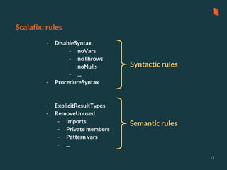 Scalafix: rules
17
- DisableSyntax
- noVars
- noThrows
- noNulls
- ...
- ProcedureSyntax
- ExplicitResultTypes
- RemoveUnused
- Imports
- Private members
- Pattern vars
- ...
Syntactic rules
Semantic rules
 