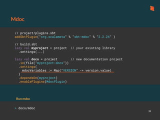 Mdoc
38
// project/plugins.sbt
addSbtPlugin("org.scalameta" % "sbt-mdoc" % "2.2.24" )
// build.sbt
lazy val myproject = project // your existing library
.settings(...)
lazy val docs = project // new documentation project
.in(file("myproject-docs"))
.settings(
mdocVariables := Map("VERSION" -> version.value)
)
.dependsOn(myproject)
.enablePlugins(MdocPlugin)
> docs/mdoc
Run mdoc
 