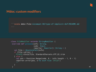 ```scala mdoc:file:incompat-30/type-of-implicit-def/README.md
```
Mdoc: custom modifiers
40
class FileModifier extends StringModifier {
override def process(info: String,
code: Input,
reporter: Reporter): String = {
val file = AbsolutePath(info)
if (file.isFile) {
FileIO.slurp(file, StandardCharsets.UTF_8).trim
} else {
val pos = Position.Range(code, 0 - info.length - 1, 0 - 1)
reporter.error(pos, s"no such file: $file")
""
}
}
 