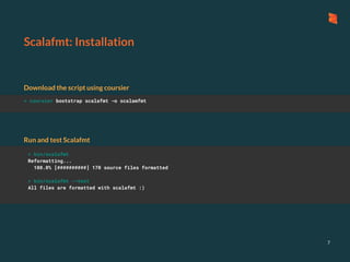 Scalafmt: Installation
Download the script using coursier
7
> coursier bootstrap scalafmt -o scalamfmt
> bin/scalafmt
Reformatting...
100.0% [##########] 170 source files formatted
> bin/scalafmt --test
All files are formatted with scalafmt :)
Run and test Scalafmt
 
