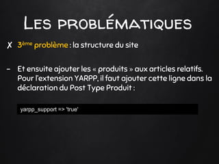 Les problématiques
✘ 3ème problème : la structure du site
- Et ensuite ajouter les « produits » aux articles relatifs.
Pour l’extension YARPP, il faut ajouter cette ligne dans la
déclaration du Post Type Produit :
yarpp_support => 'true'
 