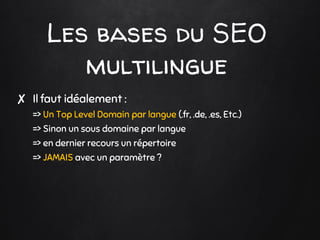 Les bases du SEO
multilingue
✘ Il faut idéalement :
=> Un Top Level Domain par langue (.fr, .de, .es, Etc.)
=> Sinon un sous domaine par langue
=> en dernier recours un répertoire
=> JAMAIS avec un paramètre ?
 